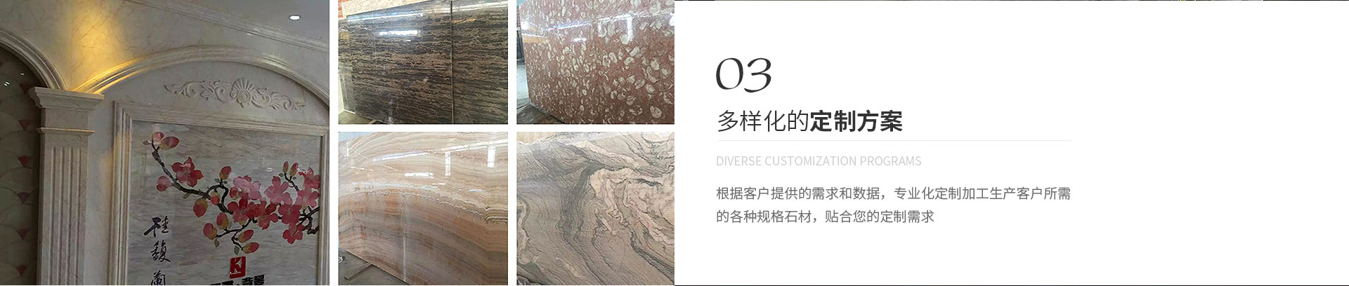 多樣化的定制方案,Diverse customization programs,根據客戶提供的需求和數據，專業化定制加工生產客戶所需
             的各種規格石材，貼合您的定制需求